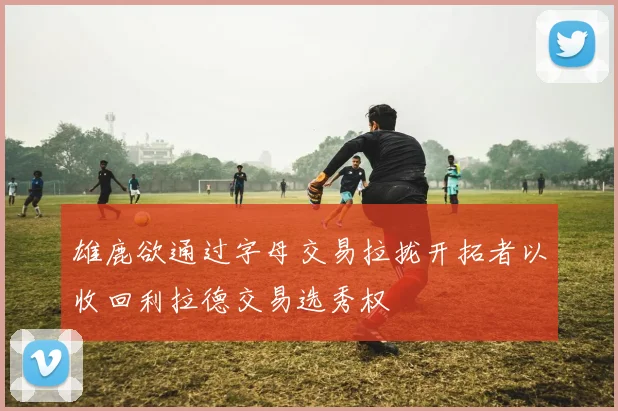 雄鹿欲通过字母交易拉拢开拓者以收回利拉德交易选秀权