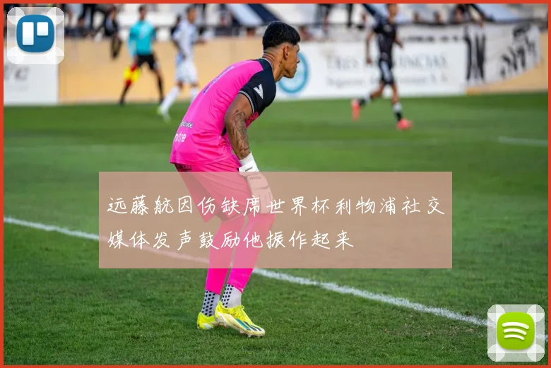 远藤航因伤缺席世界杯利物浦社交媒体发声鼓励他振作起来