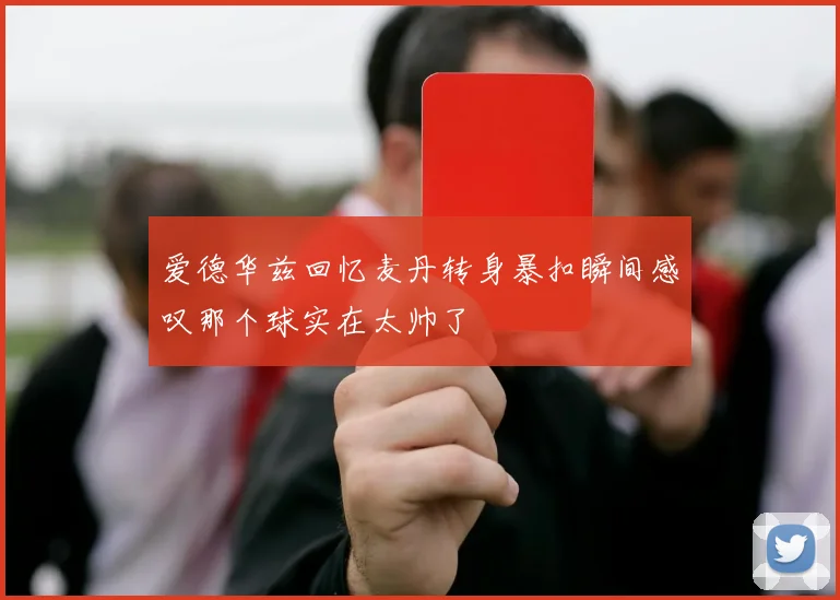爱德华兹回忆麦丹转身暴扣瞬间感叹那个球实在太帅了