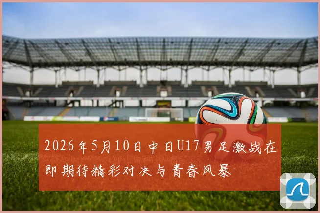 2026年5月10日中日U17男足激战在即期待精彩对决与青春风暴