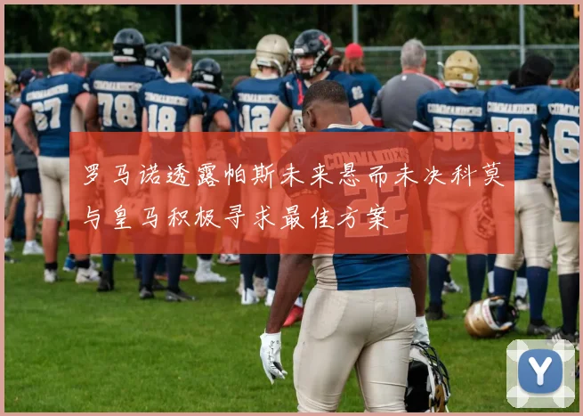 罗马诺透露帕斯未来悬而未决科莫与皇马积极寻求最佳方案