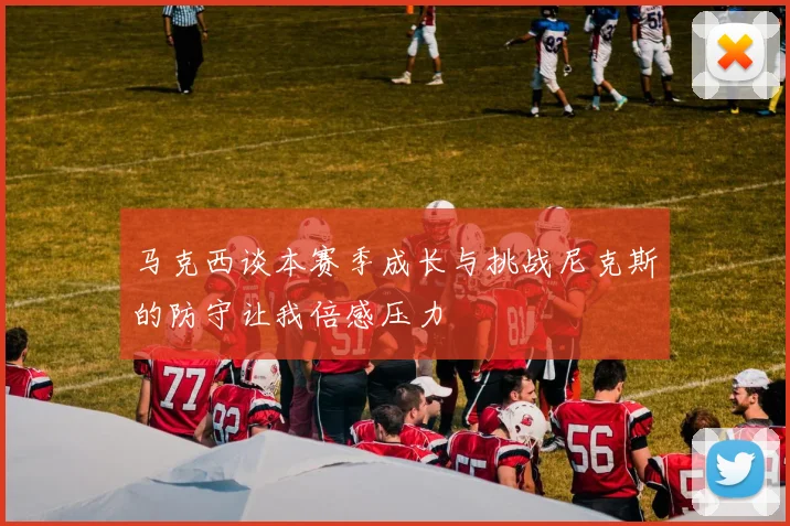 马克西谈本赛季成长与挑战尼克斯的防守让我倍感压力
