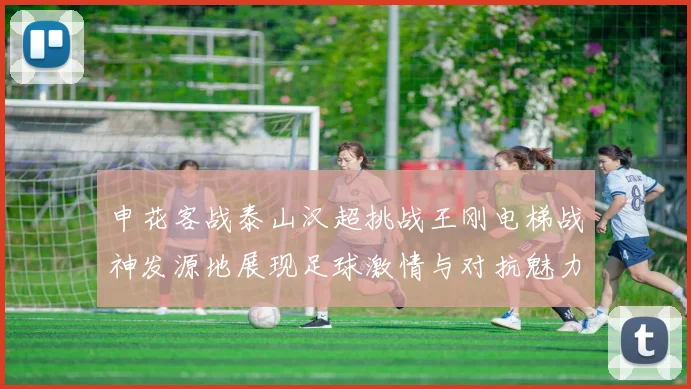 申花客战泰山汉超挑战王刚电梯战神发源地展现足球激情与对抗魅力