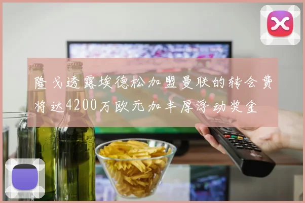 隆戈透露埃德松加盟曼联的转会费将达4200万欧元加丰厚浮动奖金