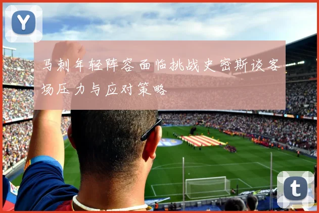 马刺年轻阵容面临挑战史密斯谈客场压力与应对策略