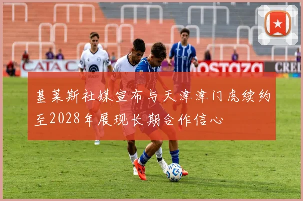 基莱斯社媒宣布与天津津门虎续约至2028年展现长期合作信心