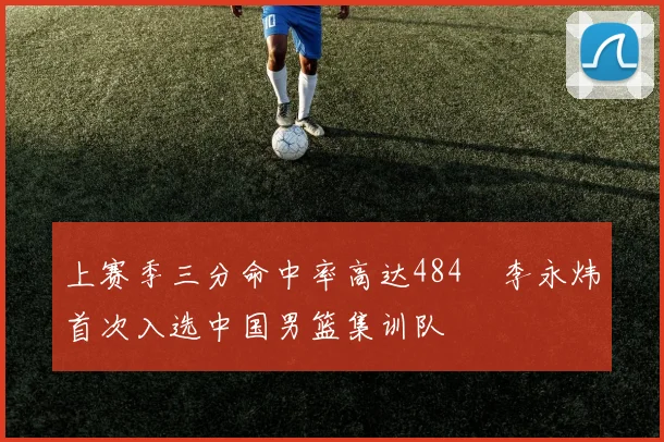 上赛季三分命中率高达484偰李永炜首次入选中国男篮集训队