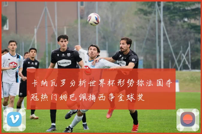 卡纳瓦罗分析世界杯形势称法国夺冠热门姆巴佩梅西争金球奖