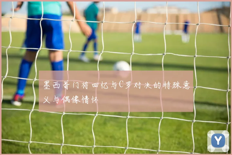 墨西哥门将回忆与C罗对决的特殊意义与偶像情怀