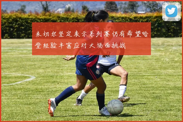 米切尔坚定表示系列赛仍有希望哈登经验丰富应对大场面挑战
