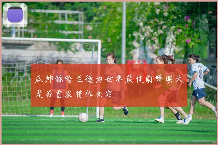 瓜帅称哈兰德为世界最佳前锋明天是否首发将作决定