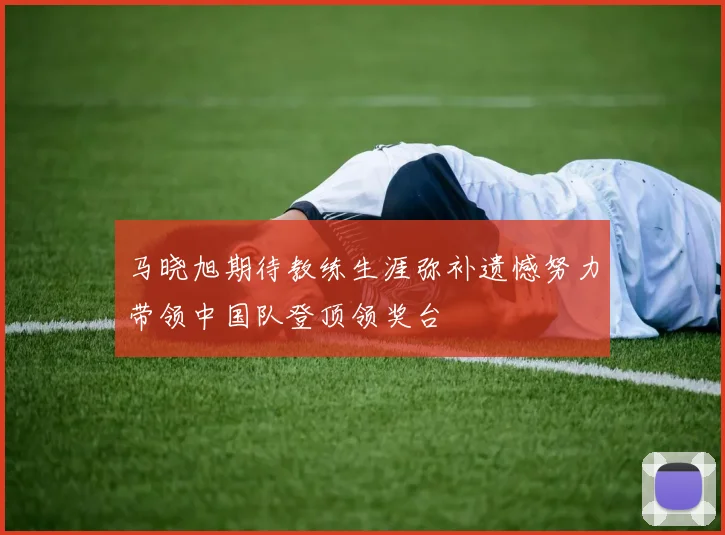 马晓旭期待教练生涯弥补遗憾努力带领中国队登顶领奖台