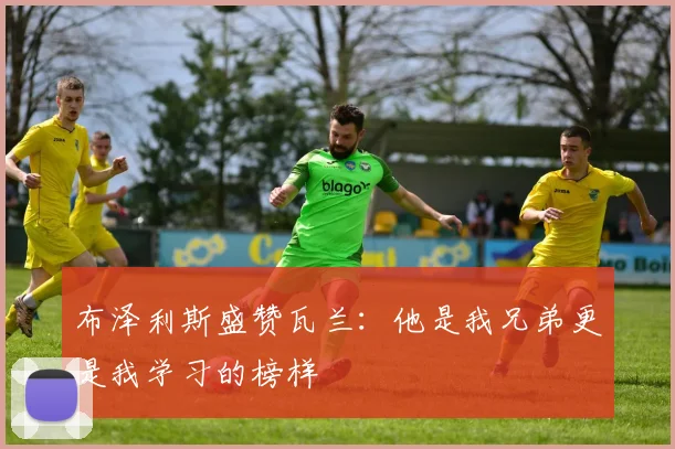布泽利斯盛赞瓦兰：他是我兄弟更是我学习的榜样