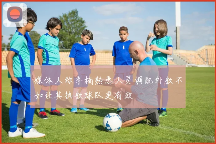 媒体人称李楠熟悉人员调配外教不如让其执教球队更有效