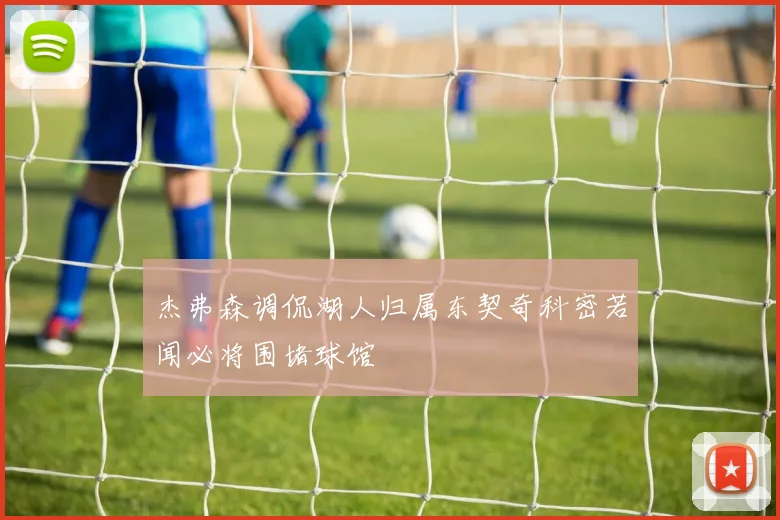 杰弗森调侃湖人归属东契奇科密若闻必将围堵球馆