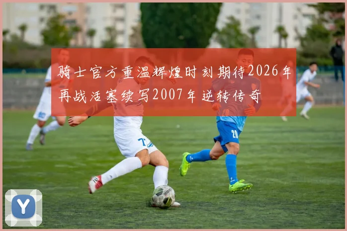 骑士官方重温辉煌时刻期待2026年再战活塞续写2007年逆转传奇