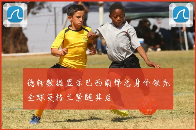 德转数据显示巴西前锋总身价领先全球英格兰紧随其后