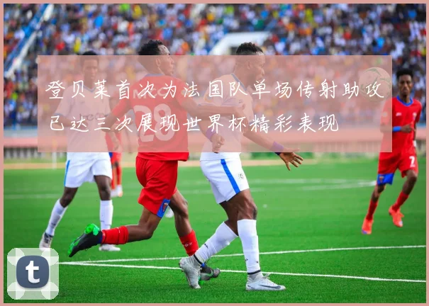 登贝莱首次为法国队单场传射助攻已达三次展现世界杯精彩表现