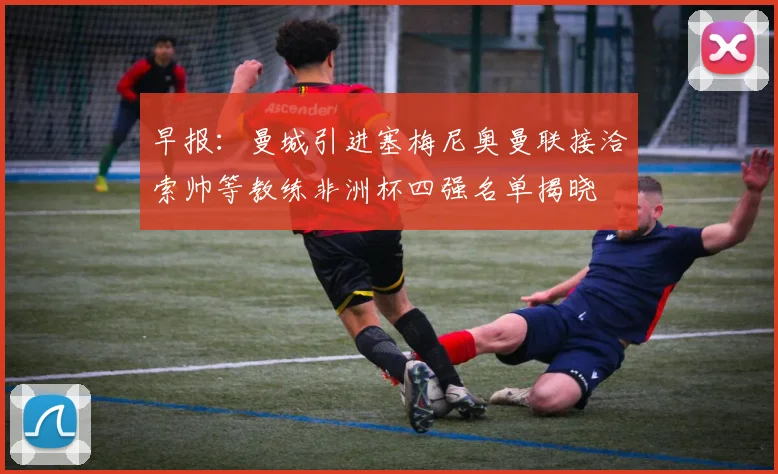 早报：曼城引进塞梅尼奥曼联接洽索帅等教练非洲杯四强名单揭晓