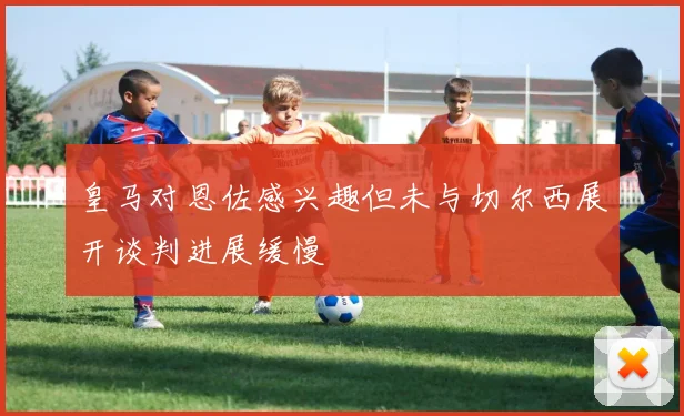皇马对恩佐感兴趣但未与切尔西展开谈判进展缓慢