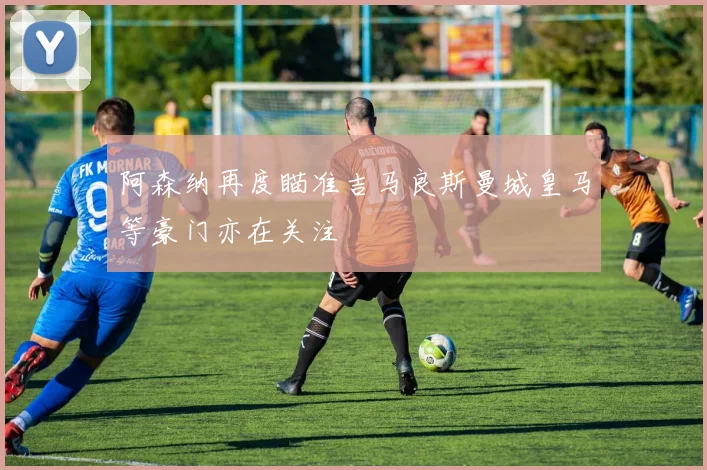 阿森纳再度瞄准吉马良斯曼城皇马等豪门亦在关注