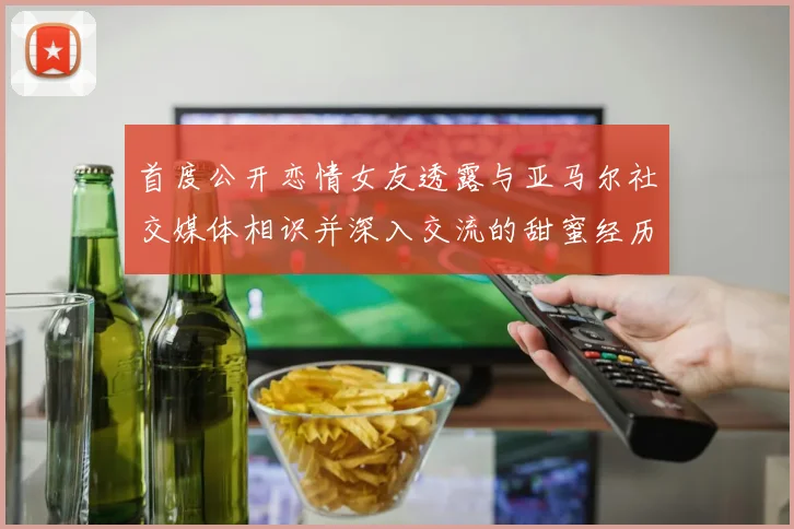 首度公开恋情女友透露与亚马尔社交媒体相识并深入交流的甜蜜经历